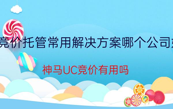 竞价托管常用解决方案哪个公司好 神马UC竞价有用吗？